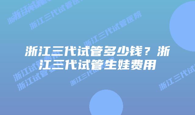 浙江三代试管多少钱？浙江三代试管生娃费用