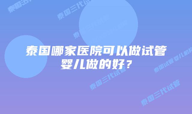 泰国哪家医院可以做试管婴儿做的好？