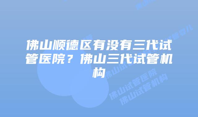 佛山顺德区有没有三代试管医院？佛山三代试管机构