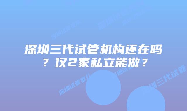 深圳三代试管机构还在吗?仅2家私立能做?