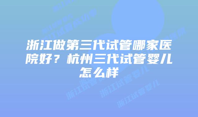 浙江做第三代试管哪家医院好？杭州三代试管婴儿怎么样