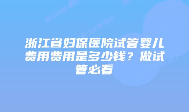 浙江省妇保医院试管婴儿费用费用是多少钱？做试管必看
