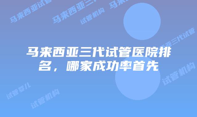 马来西亚三代试管医院排名,哪家成功率首先