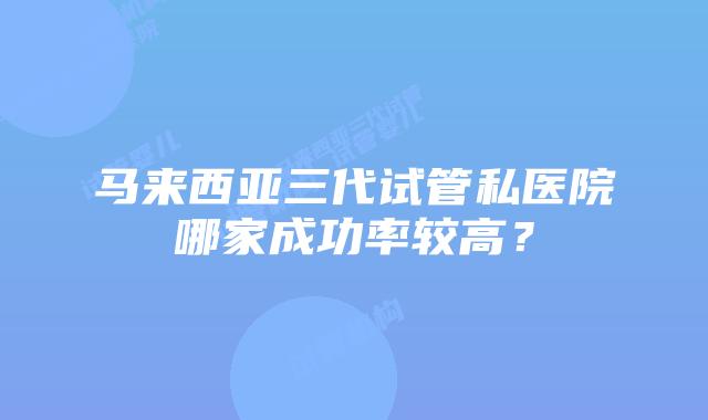 马来西亚三代试管私医院哪家成功率较高?