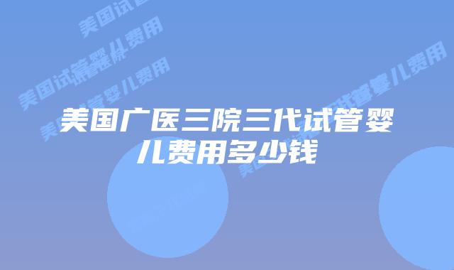 美国广医三院三代试管婴儿费用多少钱