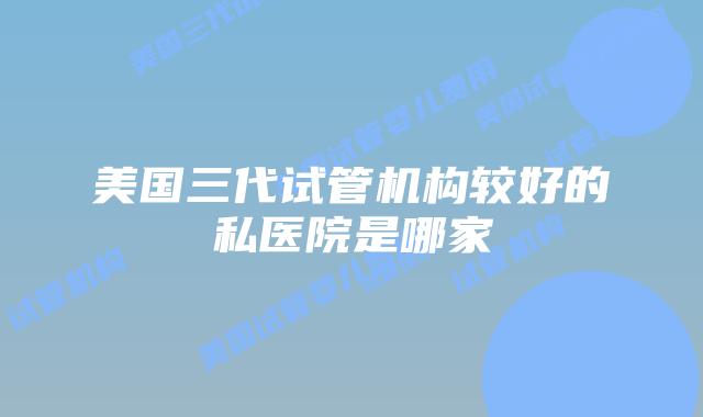 美国三代试管机构较好的私医院是哪家