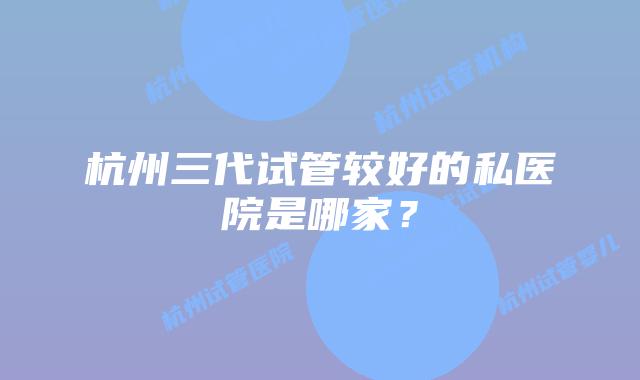 杭州三代试管较好的私医院是哪家？