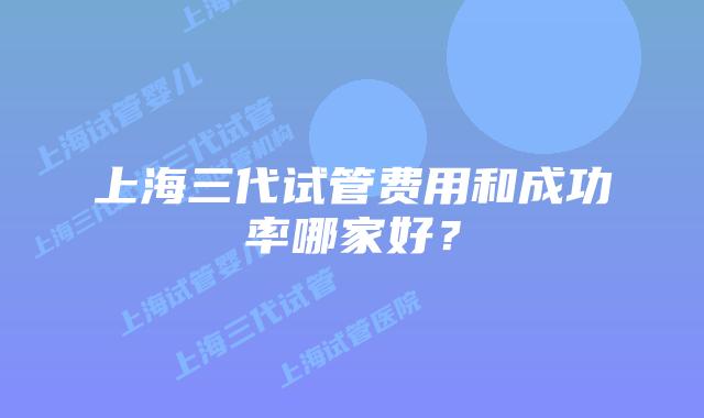 上海三代试管费用和成功率哪家好?