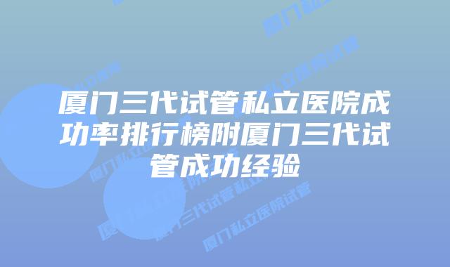 厦门三代试管私立医院成功率排行榜附厦门三代试管成功经验