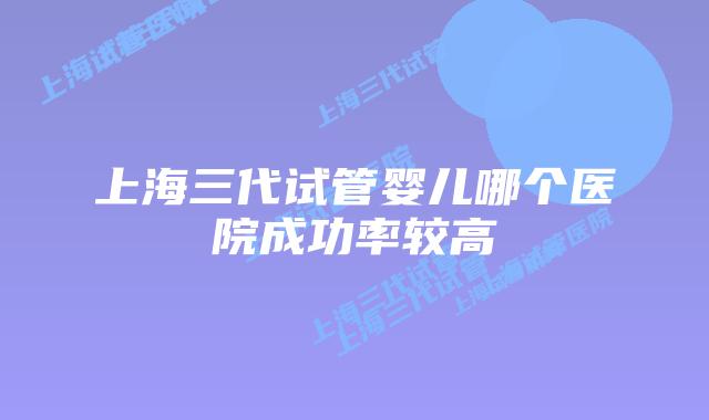 上海三代试管婴儿哪个医院成功率较高