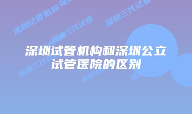 深圳试管机构和深圳公立试管医院的区别