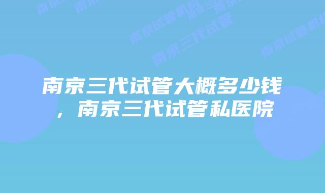 南京三代试管大概多少钱，南京三代试管私医院