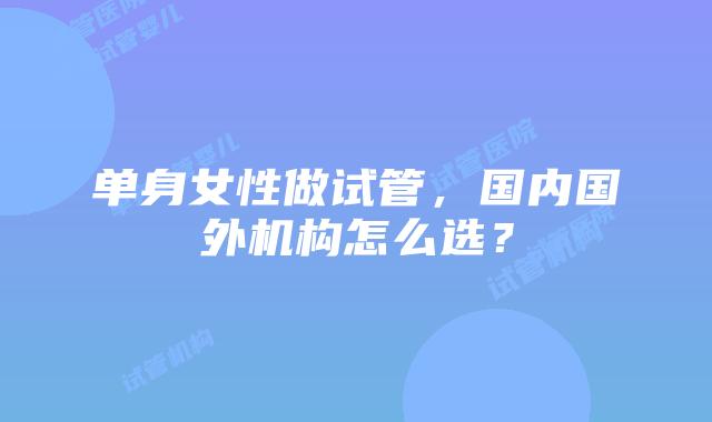 单身女性做试管，国内国外机构怎么选？