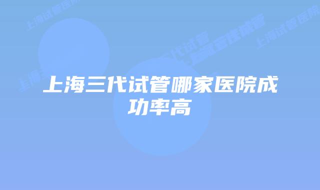 上海三代试管哪家医院成功率高