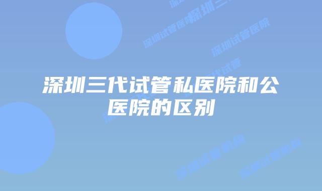 深圳三代试管私医院和公医院的区别