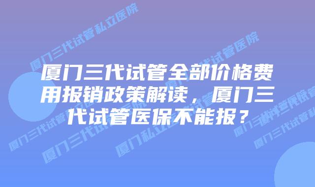 厦门三代试管全部价格费用报销政策解读，厦门三代试管医保不能报？