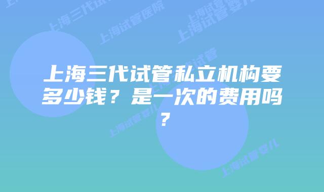上海三代试管私立机构要多少钱?是一次的费用吗?
