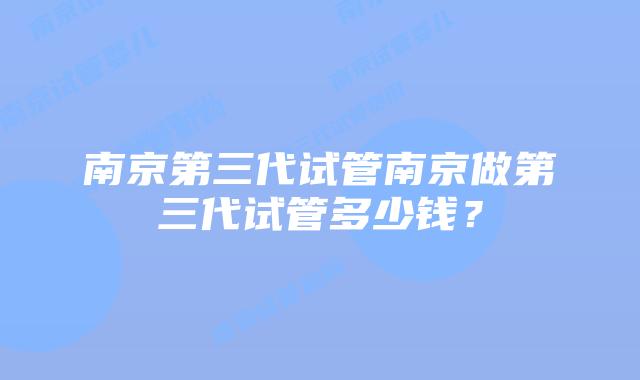南京第三代试管南京做第三代试管多少钱？