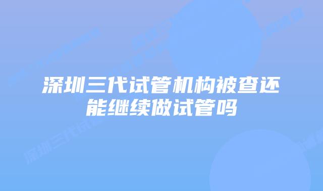 深圳三代试管机构被查还能继续做试管吗