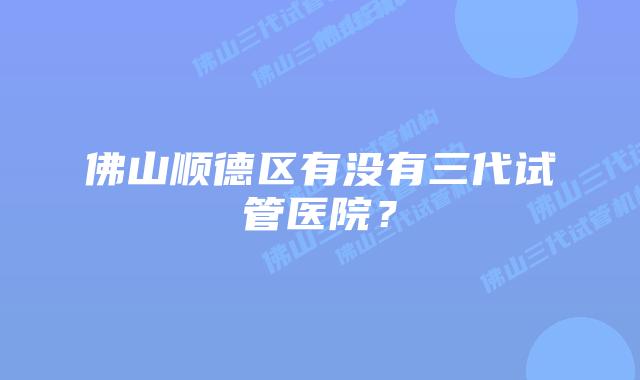 佛山顺德区有没有三代试管医院？