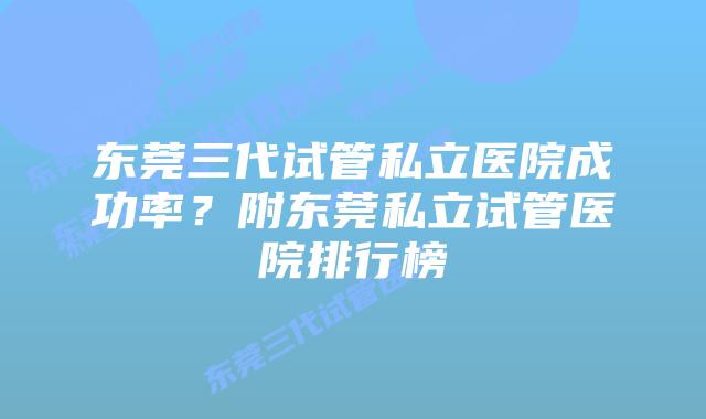 东莞三代试管私立医院成功率？附东莞私立试管医院排行榜
