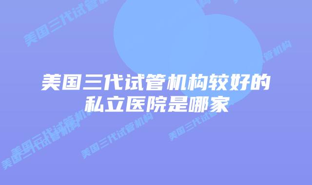 美国三代试管机构较好的私立医院是哪家