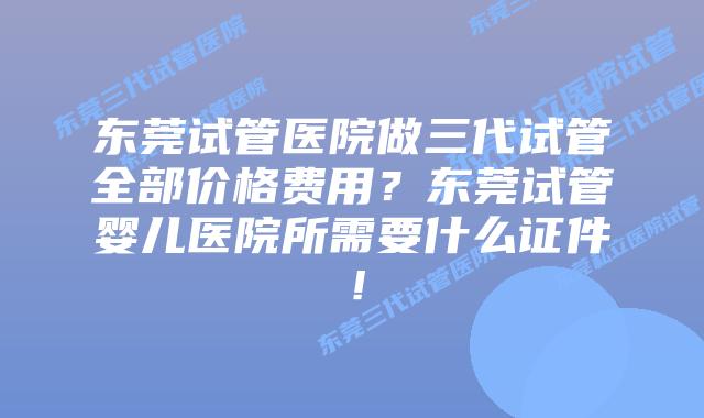 东莞试管医院做三代试管全部价格费用？东莞试管婴儿医院所需要什么证件！