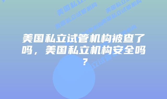 美国私立试管机构被查了吗，美国私立机构安全吗？