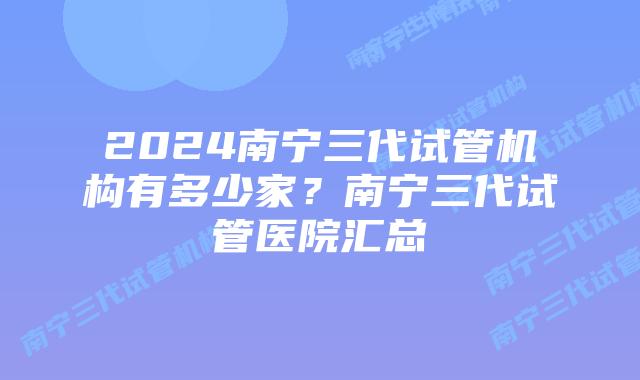 2024南宁三代试管机构有多少家？南宁三代试管医院汇总