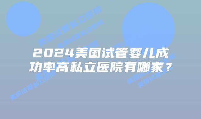 2024美国试管婴儿成功率高私立医院有哪家?