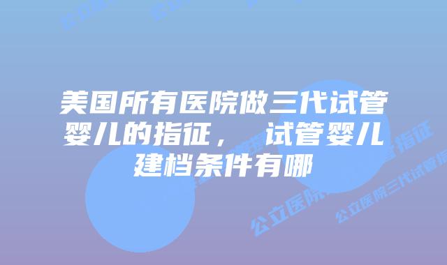 美国所有医院做三代试管婴儿的指征, 试管婴儿建档条件有哪
