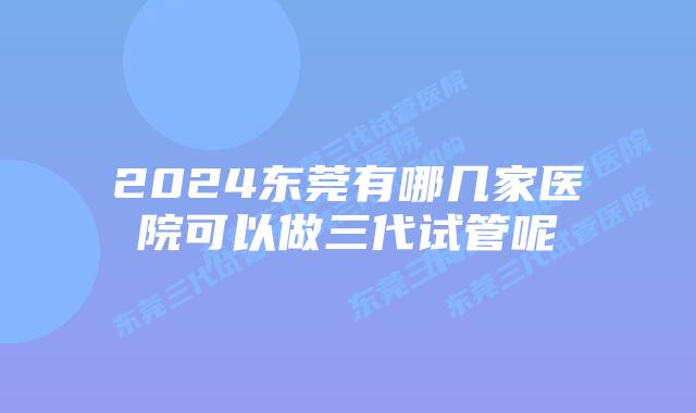 2024东莞有哪几家医院可以做三代试管呢