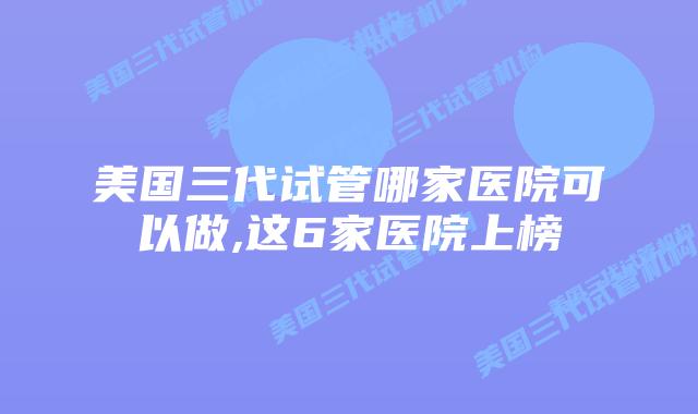 美国三代试管哪家医院可以做,这6家医院上榜