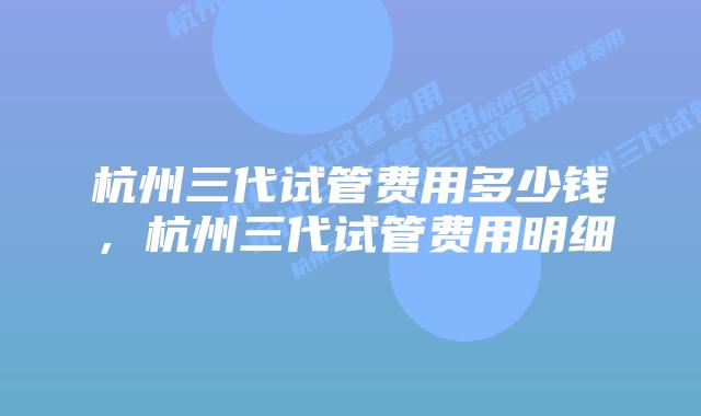 杭州三代试管费用多少钱，杭州三代试管费用明细