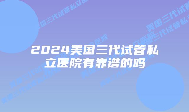 2024美国三代试管私立医院有靠谱的吗