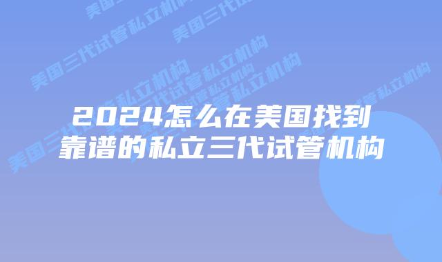 2024怎么在美国找到靠谱的私立三代试管机构