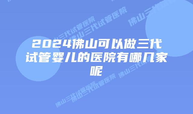 2024佛山可以做三代试管婴儿的医院有哪几家呢