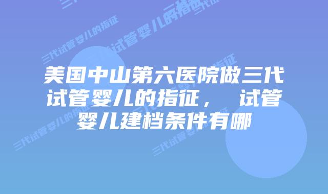 美国中山第六医院做三代试管婴儿的指征, 试管婴儿建档条件有哪