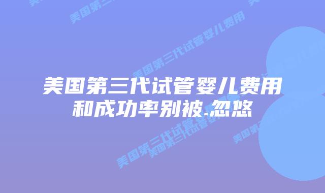 美国第三代试管婴儿费用和成功率别被.忽悠