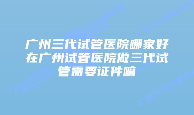 广州三代试管医院哪家好在广州试管医院做三代试管需要证件嘛