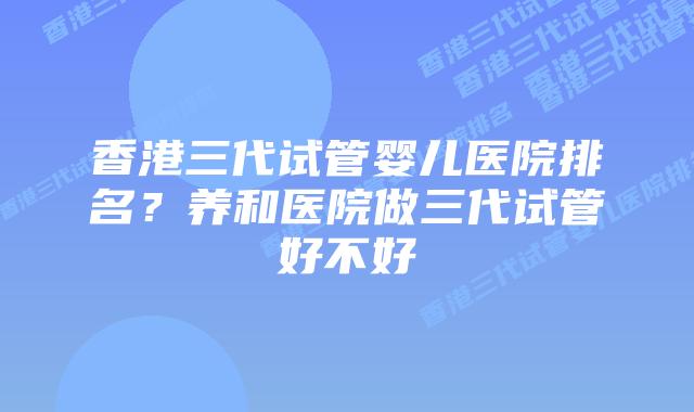 香港三代试管婴儿医院排名?养和医院做三代试管好不好