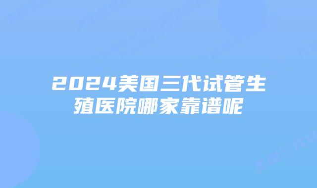 2024美国三代试管生殖医院哪家靠谱呢