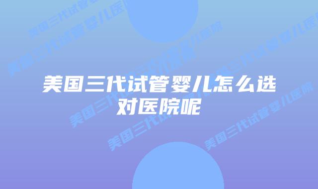 美国三代试管婴儿怎么选对医院呢