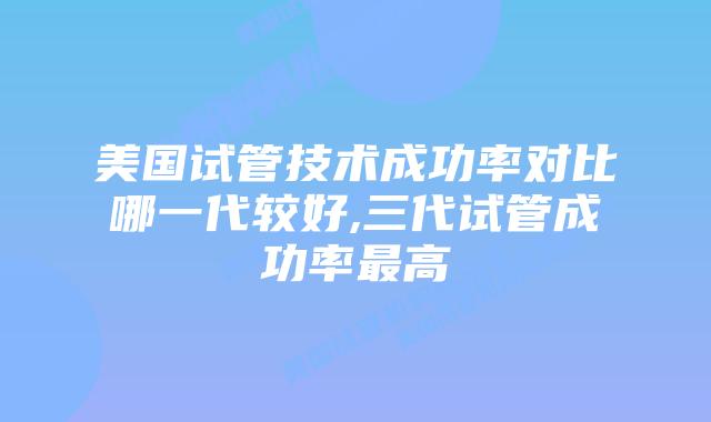 美国试管技术成功率对比哪一代较好,三代试管成功率最高