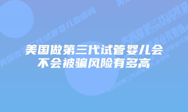 美国做第三代试管婴儿会不会被骗风险有多高