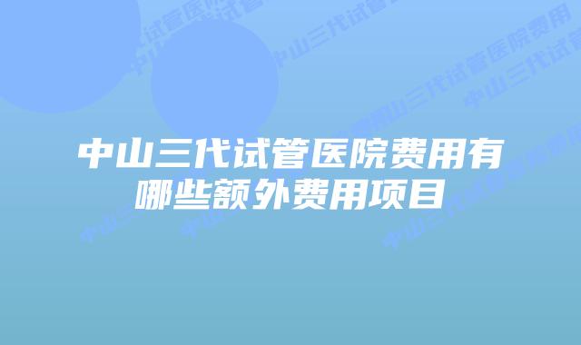 中山三代试管医院费用有哪些额外费用项目
