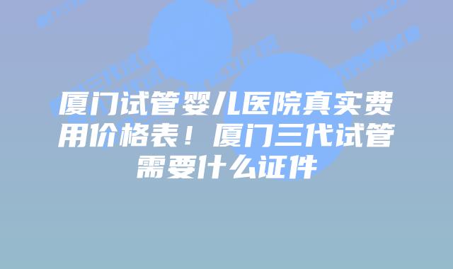 厦门试管婴儿医院真实费用价格表！厦门三代试管需要什么证件
