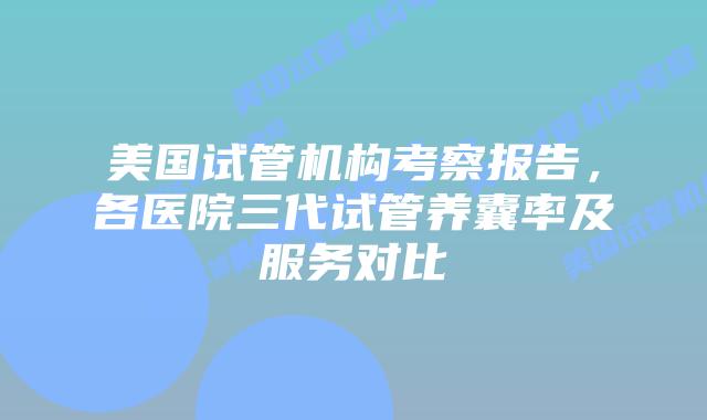 美国试管机构考察报告,各医院三代试管养囊率及服务对比