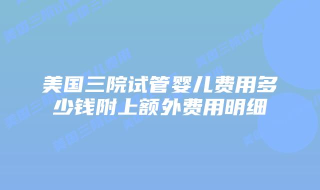 美国三院试管婴儿费用多少钱附上额外费用明细
