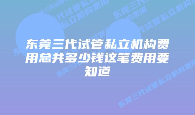 东莞三代试管私立机构费用总共多少钱这笔费用要知道